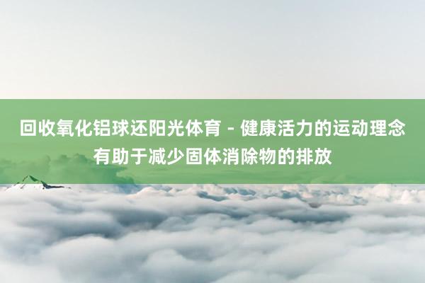 回收氧化铝球还阳光体育 - 健康活力的运动理念有助于减少固体消除物的排放